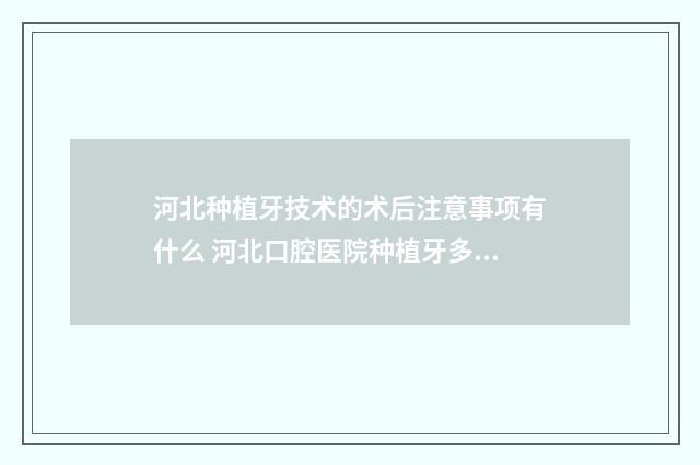 河北种植牙技术的术后注意事项有什么 河北口腔医院种植牙多少钱一颗