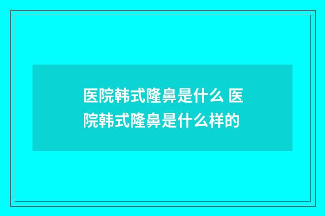 医院韩式隆鼻是什么 医院韩式隆鼻是什么样的