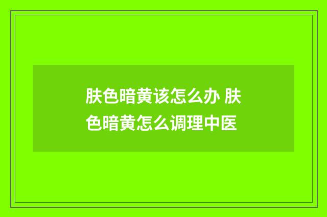 肤色暗黄该怎么办 肤色暗黄怎么调理中医