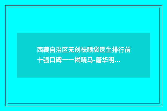 西藏自治区无创祛眼袋医生排行前十强口碑一一揭晓马-唐华明医生人气口碑实力相当