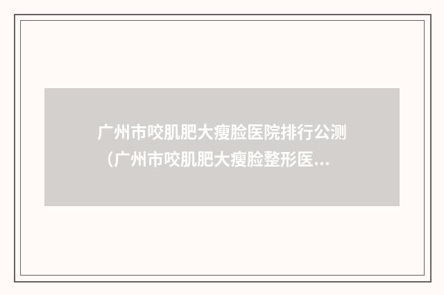 广州市咬肌肥大瘦脸医院排行公测（广州市咬肌肥大瘦脸整形医院）