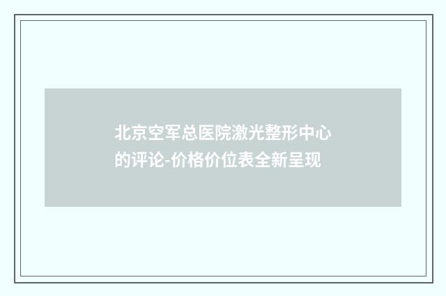 北京空军总医院激光整形中心的评论-价格价位表全新呈现
