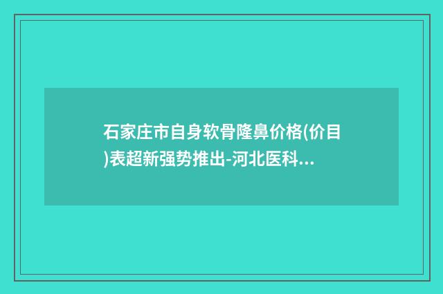 石家庄市自身软骨隆鼻价格(价目)表超新强势推出-河北医科大学第三医院正畸科手术价格都是多少