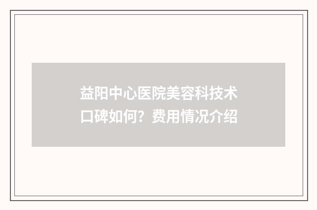 益阳中心医院美容科技术口碑如何？费用情况介绍