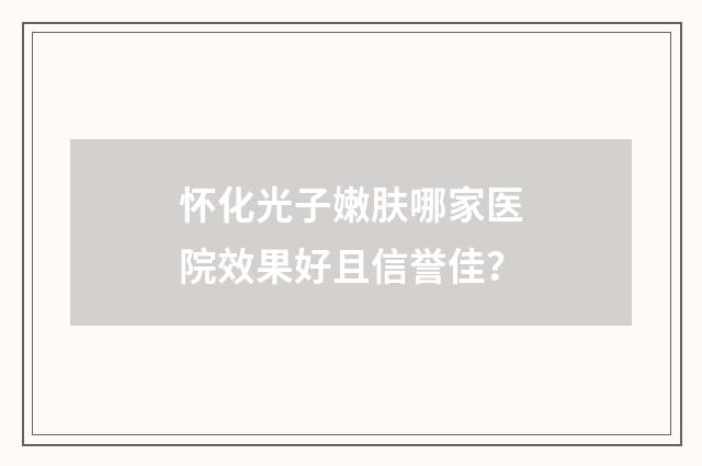 怀化光子嫩肤哪家医院效果好且信誉佳？