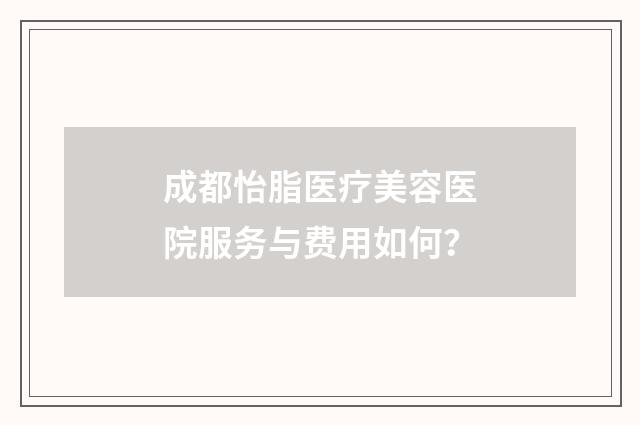 成都怡脂医疗美容医院服务与费用如何？