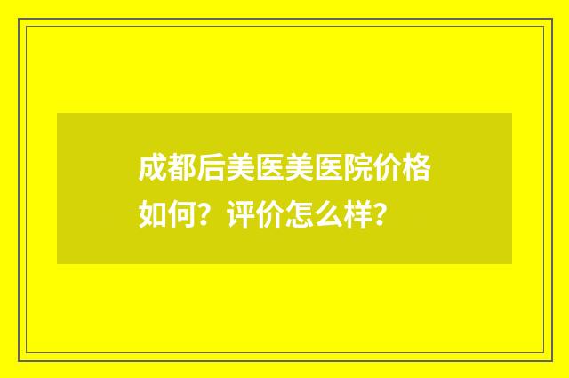 成都后美医美医院价格如何？评价怎么样？