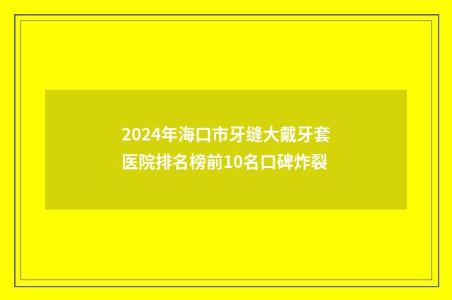 2024年海口市牙缝大戴牙套医院排名榜前10名口碑炸裂