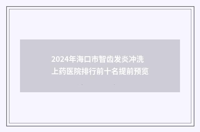 2024年海口市智齿发炎冲洗上药医院排行前十名提前预览