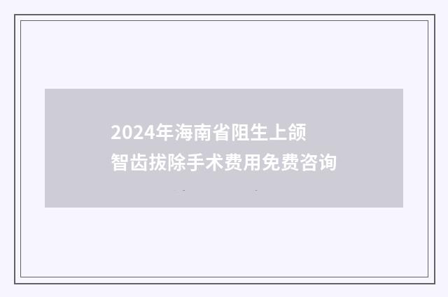 2024年海南省阻生上颌智齿拔除手术费用免费咨询