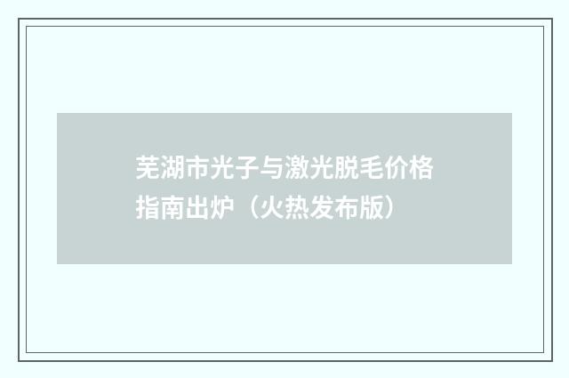 芜湖市光子与激光脱毛价格指南出炉（火热发布版）