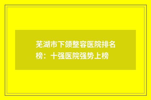 芜湖市下颌整容医院排名榜：十强医院强势上榜