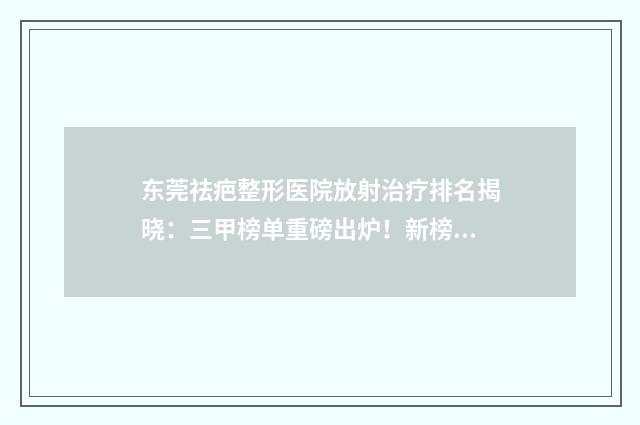东莞祛疤整形医院放射治疗排名揭晓：三甲榜单重磅出炉！新榜单2024版