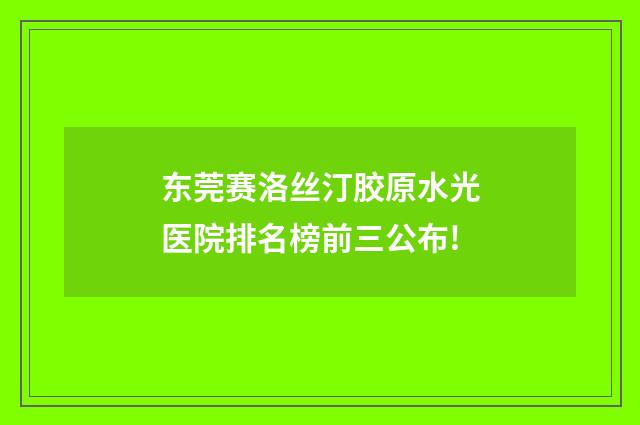 东莞赛洛丝汀胶原水光医院排名榜前三公布!