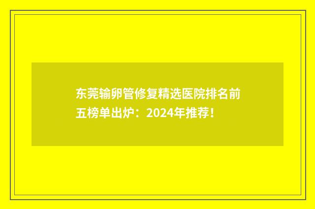 东莞输卵管修复精选医院排名前五榜单出炉：2024年推荐！