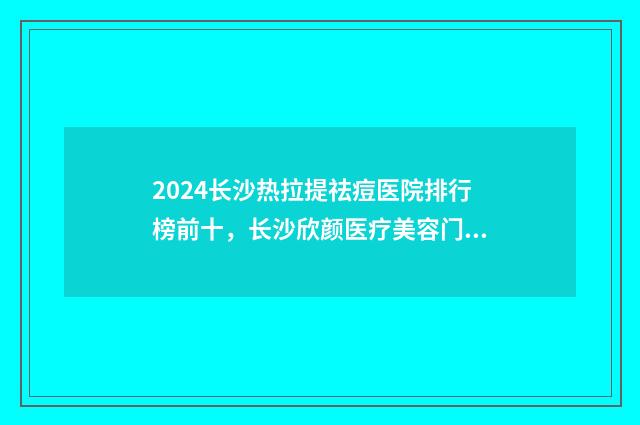 2024长沙热拉提祛痘医院排行榜前十，长沙欣颜医疗美容门诊部实力锁定榜首