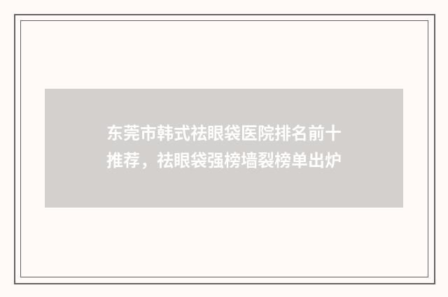 东莞市韩式祛眼袋医院排名前十推荐，祛眼袋强榜墙裂榜单出炉