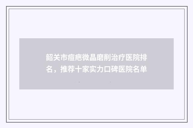 韶关市痘疤微晶磨削治疗医院排名，推荐十家实力口碑医院名单