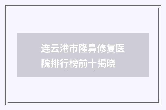 连云港市隆鼻修复医院排行榜前十揭晓