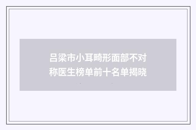 吕梁市小耳畸形面部不对称医生榜单前十名单揭晓