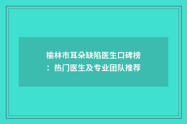 榆林市耳朵缺陷医生口碑榜：热门医生及专业团队推荐