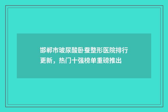 邯郸市玻尿酸卧蚕整形医院排行更新，热门十强榜单重磅推出