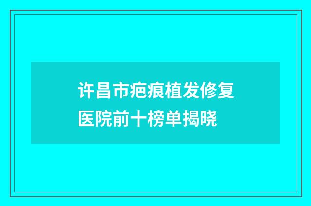 许昌市疤痕植发修复医院前十榜单揭晓