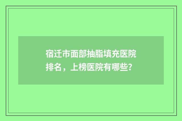 宿迁市面部抽脂填充医院排名，上榜医院有哪些？