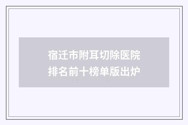 宿迁市附耳切除医院排名前十榜单版出炉