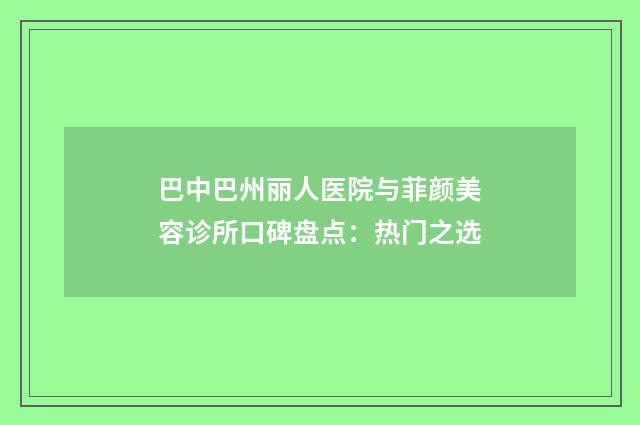 巴中巴州丽人医院与菲颜美容诊所口碑盘点：热门之选