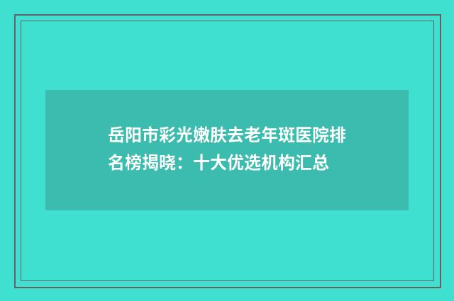 岳阳市彩光嫩肤去老年斑医院排名榜揭晓:十大优选机构汇总