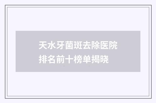 天水牙菌斑去除医院排名前十榜单揭晓