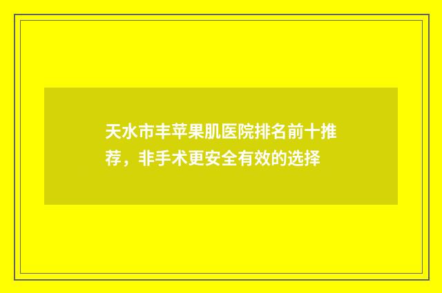 天水市丰苹果肌医院排名前十推荐，非手术更安全有效的选择