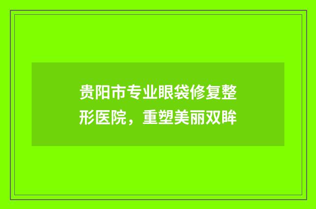 贵阳市专业眼袋修复整形医院，重塑美丽双眸
