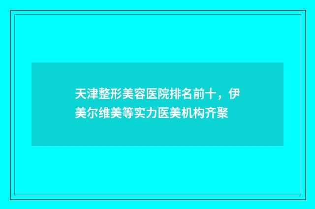 天津整形美容医院排名前十，伊美尔维美等实力医美机构齐聚