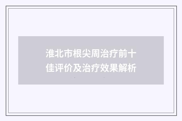 淮北市根尖周治疗前十佳评价及治疗效果解析