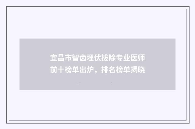 宜昌市智齿埋伏拔除专业医师前十榜单出炉，排名榜单揭晓