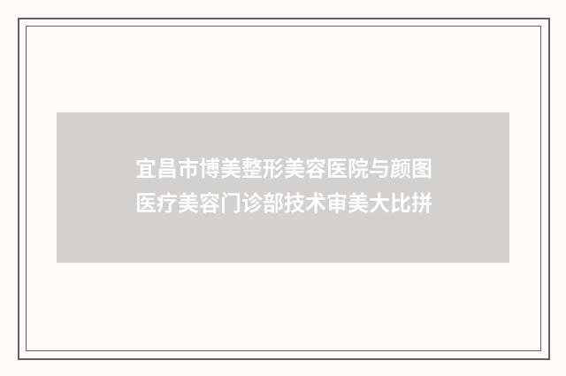 宜昌市博美整形美容医院与颜图医疗美容门诊部技术审美大比拼