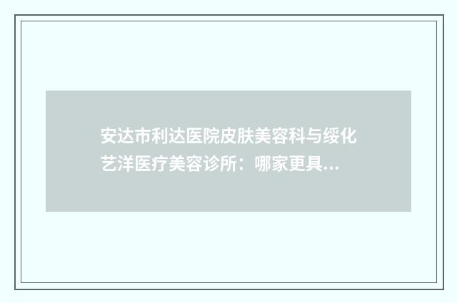 安达市利达医院皮肤美容科与绥化艺洋医疗美容诊所:哪家更具优势?