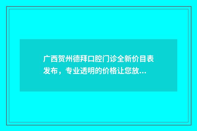广西贺州德拜口腔门诊全新价目表发布，专业透明的价格让您放心就诊