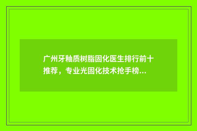 广州牙釉质树脂固化医生排行前十推荐，专业光固化技术抢手榜单