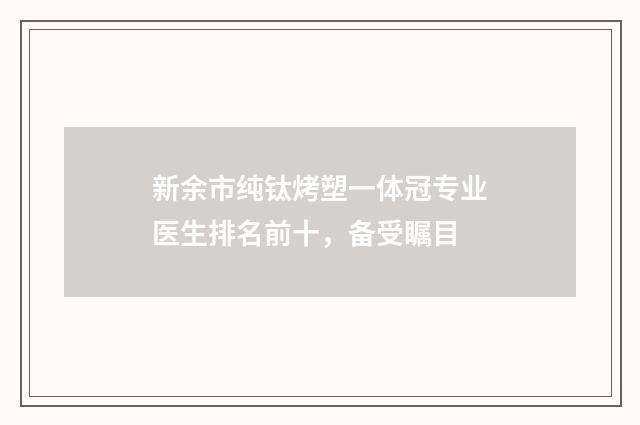 新余市纯钛烤塑一体冠专业医生排名前十，备受瞩目