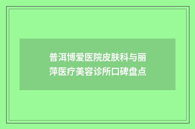 普洱博爱医院皮肤科与丽萍医疗美容诊所口碑盘点