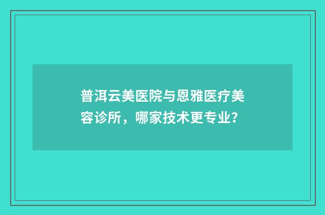 普洱云美医院与恩雅医疗美容诊所，哪家技术更专业？