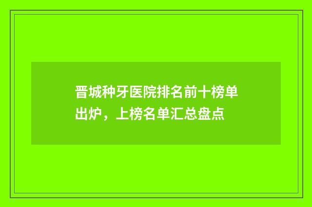 晋城种牙医院排名前十榜单出炉，上榜名单汇总盘点
