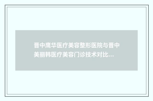 晋中鹰华医疗美容整形医院与晋中美丽韩医疗美容门诊技术对比：谁的技术更胜一筹？