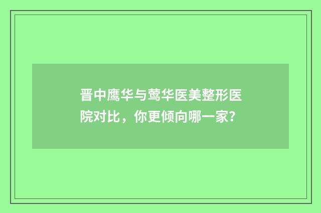 晋中鹰华与莺华医美整形医院对比，你更倾向哪一家？