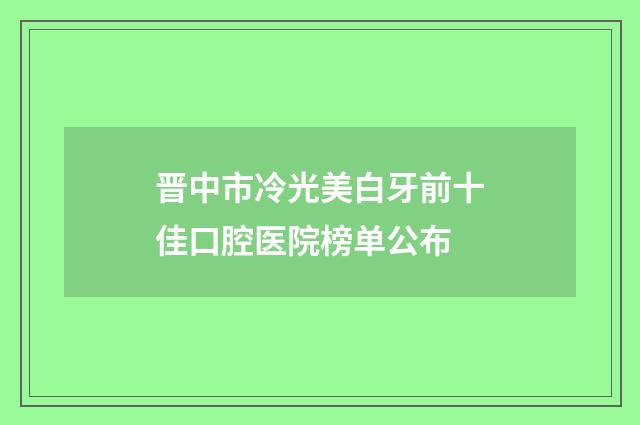 晋中市冷光美白牙前十佳口腔医院榜单公布