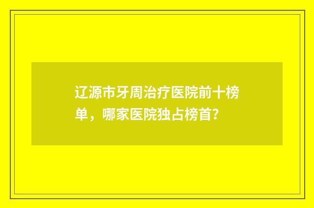 辽源市牙周治疗医院前十榜单，哪家医院独占榜首？