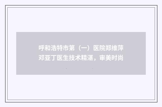 呼和浩特市第（一）医院郑维萍邓亚丁医生技术精湛，审美时尚